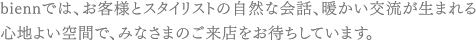 biennでは、お客様とスタイリストの自然な会話、暖かい交流が生まれる心地よい空間で、みなさまのご来店をお待ちしています。