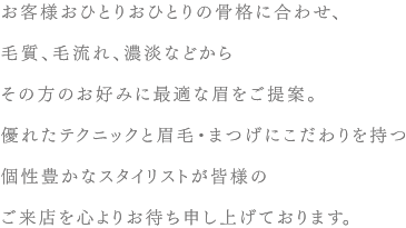 お客様おひとりおひとりの骨格に合わせ、毛質、毛流れ、濃淡などからその方のお好みに最適な眉をご提案。優れたテクニックと眉毛・まつげにこだわりを持つ個性豊かなスタイリストが皆様のご来店を心よりお待ち申し上げております。